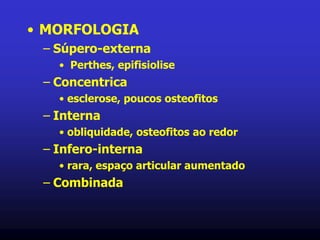 • MORFOLOGIA
– Súpero-externa
• Perthes, epifisiolise
– Concentrica
• esclerose, poucos osteofitos
– Interna
• obliquidade, osteofitos ao redor
– Infero-interna
• rara, espaço articular aumentado
– Combinada
 