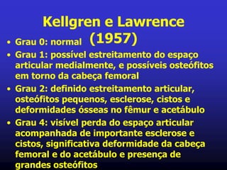 Kellgren e Lawrence
(1957)• Grau 0: normal
• Grau 1: possível estreitamento do espaço
articular medialmente, e possíveis osteófitos
em torno da cabeça femoral
• Grau 2: definido estreitamento articular,
osteófitos pequenos, esclerose, cistos e
deformidades ósseas no fêmur e acetábulo
• Grau 4: visível perda do espaço articular
acompanhada de importante esclerose e
cistos, significativa deformidade da cabeça
femoral e do acetábulo e presença de
grandes osteófitos
 