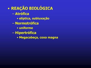 • REAÇÃO BIOLÓGICA
– Atrófica
• elíptica, subluxação
– Normotrófica
• uniforme
– Hipertrófica
• Megacabeça, coxa magna
 