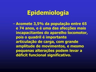 Epidemiologia
– Acomete 3,5% da população entre 65
e 74 anos, e é uma das afecções mais
incapacitantes do aparelho locomotor,
pois o quadril é importante
articulação de carga, com grande
amplitude de movimentos, e mesmo
pequenas alterações podem levar a
déficit funcional significativo.
 