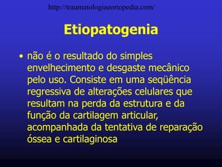 Etiopatogenia
• não é o resultado do simples
envelhecimento e desgaste mecânico
pelo uso. Consiste em uma seqüência
regressiva de alterações celulares que
resultam na perda da estrutura e da
função da cartilagem articular,
acompanhada da tentativa de reparação
óssea e cartilaginosa
http://traumatologiaeortopedia.com/
 