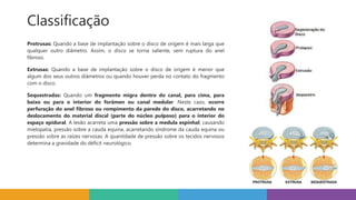 Classificação
Protrusas: Quando a base de implantação sobre o disco de origem é mais larga que
qualquer outro diâmetro. Assim, o disco se torna saliente, sem ruptura do anel
fibroso.
Extrusas: Quando a base de implantação sobre o disco de origem é menor que
algum dos seus outros diâmetros ou quando houver perda no contato do fragmento
com o disco.
Sequestradas: Quando um fragmento migra dentro do canal, para cima, para
baixo ou para o interior do forâmen ou canal medular. Neste caso, ocorre
perfuração do anel fibroso ou rompimento da parede do disco, acarretando no
deslocamento do material discal (parte do núcleo pulposo) para o interior do
espaço epidural. A lesão acarreta uma pressão sobre a medula espinhal, causando
mielopatia, pressão sobre a cauda equina, acarretando síndrome da cauda equina ou
pressão sobre as raízes nervosas. A quantidade de pressão sobre os tecidos nervosos
determina a gravidade do déficit neurológico.
 