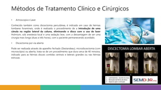 • Artroscopia e Laser
Conhecido também como discectomia percutânea, é indicado em caso de hérnias
lombares foraminais, onde é realizado o procedimento de a introdução de uma
cânula na região lateral da coluna, eliminando o disco com o uso de laser
Holmium, sob anestesia local e uma sedação leve, com a desvantagem de ser uma
cirurgia mais longa (duas a três horas), com o paciente permanecendo acordado.
• Discectomia por via aberta
Pode ser realizada através de aparelho fechado (Destandeau), microdiscectomia (com
microscópio) ou aberta, trata-se de um procedimento que dura cerca de 40 minutos,
indicado para as hérnias discais contidas centrais e laterais grandes ou nas hérnias
extrusas.
Métodos de Tratamento Clínico e Cirúrgicos
 