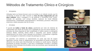 • Artroplastia
Utilizadas tanto na Coluna Cervical, como na Lombar, é um método recente, que foi
introduzido no Brasil em 2002. Consiste na troca do disco degenerado por um
disco artificial, onde a vantagem é a de preservar o movimento local, contra-
indicada em pacientes com artrose facetária, estenose do Canal Medular
(estreitamento), instabilidades (espondilolistese e retrolistese), processos infecciosos
anteriores e idade avançada (mais de 65 anos).
• Artrodese
É quando se realiza a fusão da coluna, geralmente por meio de materiais de
osteossíntese que variam de acordo com a qualidade do osso da coluna operada. A
artrodese da coluna depende do fator instabilidade. O melhor exame é a radiografia
dinâmica (flexão, extensão, lateral direita e esquerda), pois aponta qualquer
desalinhamento da coluna. Outra indicação de artrodese é consequente à agressão
que é empregada no tratamento cirúrgico da patologia da coluna.
Em pacientes com estenose ou estreitamento do canal, seja esta de origem
ligamentar, tumoral, óssea ou degenerativa, há necessidade de grande resseção de
elementos da coluna para descompressão da medula ou cauda equina, atingindo
geralmente as facetas articulares, o que leva à instabilidade, tornando a artrodese
necessária. Outra indicação de artrodese ocorre nas escolioses, para manutenção da
correção da curva
Métodos de Tratamento Clínico e Cirúrgicos
 