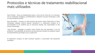 Protocolos e técnicas de tratamento reabilitacional
mais utilizados
Fase Primária - Inicia-se imediatamente após o início da dor. Dura de 4 a 6 semanas.
Usa-se medicação analgésica, antiinflamatório, relaxante muscular, fisioterapia e colar
no caso da hérnia cervical;
Fase Secundária - Começa na sexta semana até quatro meses. Nesta fase se indica
fisioterapia, sedação noturna quando necessário e o tratamento cirúrgico só é
recomendado se for evidente que as estruturas lesadas não responderão se não
houver intervenção;
Fase Terciária - Investigar se existem outros fatores que não permitem a cura do
problema. A possibilidade de barreiras psicossocial para solução do problema requer
acompanhamento psicológico e/ou ocupacional.
O tratamento cirúrgico só deve acontecer quando o conservador não apresentar
resultados.
 