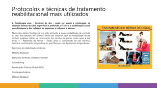 A fisioterapia visa: - Controle da dor – pode ser usado a crioterapia, as
diversas formas de calor superficial e profundo, o TENS e a mobilização suave
que diminuem a dor, relaxam os espasmos e reduzem o edema.
Muito dos efeitos fisiológicos tem sido atribuído a essas modalidades de controle
da dor, mas estudos em animais ainda não mostram que as modalidades físicas
tenham qualquer efeito na cicatrização dos tecidos de partes moles após a sua
lesão; e - Regressão da hérnia – Tração alivia a compressão da raiz nervosa,
favorece o estiramento longitudinal do anel fibroso e nos ligamentos longitudinais.
Exercícios de estabilização dinâmica
Método Mckenzie
Exercícios de flexão e extensão lombar
Isostretching
Reeducação Postural Global (RPG)
Fisioterapia Estática
Método Maitland
Protocolos e técnicas de tratamento
reabilitacional mais utilizados
 