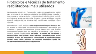 Protocolos e técnicas de tratamento
reabilitacional mais utilizados
Hérnia cervical e torácica: - Casos agudos – além dos procedimentos usados
para o controle da dor, usam-se mobilização dos MMSS, cintura escapular e
colar cervical na hérnia cervical; e - casos crônicos – colar (na hérnia cervical),
principalmente ao sair de casa, andar de carro, e outras atividades, correção
postural, tração cervical (na hérnia cervical), exercício para mobilidade e força
muscular.
Hérnia lombar - casos agudos – todos os procedimentos para alívio da dor.
Ao levantar da cama, evitar usar os músculos abdominais e evitar forças que
aumentem a pressão intra-abdominal porque haverá uma força atuando
anteroposterior sobre o disco, que é a direção de extrusão; e - casos crônicos –
correção postural, tração lombar. Em todas as formas de tratamento é
essencial obter uma lordose e que o paciente compreenda como é vital
mantê-la. A força dos músculos da coluna lombar é importante porque
sustenta toda coluna vertebral. Os músculos abdominais devem ser
fortalecidos só depois da cicatrização do disco
 