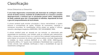 Classificação
Artrose (Osteoartrose ou Osteoartrite)
É uma lesão degenerativa caracterizada pela destruição da cartilagem articular
através de lesões erosivas, resultado do envelhecimento ou a traumas e pressões
desproporcionais e contínuas que as articulações possam sofrer, independente
da idade, podendo gerar dor e incapacidade ao indivíduo, dependendo do local
e grau de comprometimento do local afetado.
A artrose vertebral pode envolver articulações e discos intervertebrais, o quadro
doloroso é acompanhado de rigidez, limitação de movimentos, crepitação e
contraturas musculares. As manifestações clínicas podem ser agudas e crônicas,
variando a abordagem terapêutica (MERCÚRIO, 1997; GOLDENBERG, 2004).
A artrose vertebral pode ser atrasada em sua evolução, ou estacionada pela
regularidade de movimentos, mais também pode ser acelerada pelo sedentarismo.
Porém, o excesso de exercício físico, ou o exercício físico realizado inadequadamente,
pode originar um processo de artrose e até mesmo acelerar uma lesão degenerativa
já instalada na coluna vertebral (NATOUR et al., 2000; ACSM, 2004).Segundo
Quintanilha (2002 p. 51) “quanto mais mobilidade e flexibilidade tiver a superfície de
contato articular, mais vitalidade, lubrificação e maior a durabilidade da capa de
revestimento cartilaginosa”.
 
