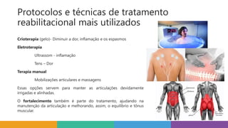 Protocolos e técnicas de tratamento
reabilitacional mais utilizados
Crioterapia (gelo)- Diminuir a dor, inflamação e os espasmos
Eletroterapia
Ultrassom - inflamação
Tens – Dor
Terapia manual
Mobilizações articulares e massagens
Essas opções servem para manter as articulações devidamente
irrigadas e alinhadas.
O fortalecimento também é parte do tratamento, ajudando na
manutenção da articulação e melhorando, assim, o equilíbrio e tônus
muscular.
 