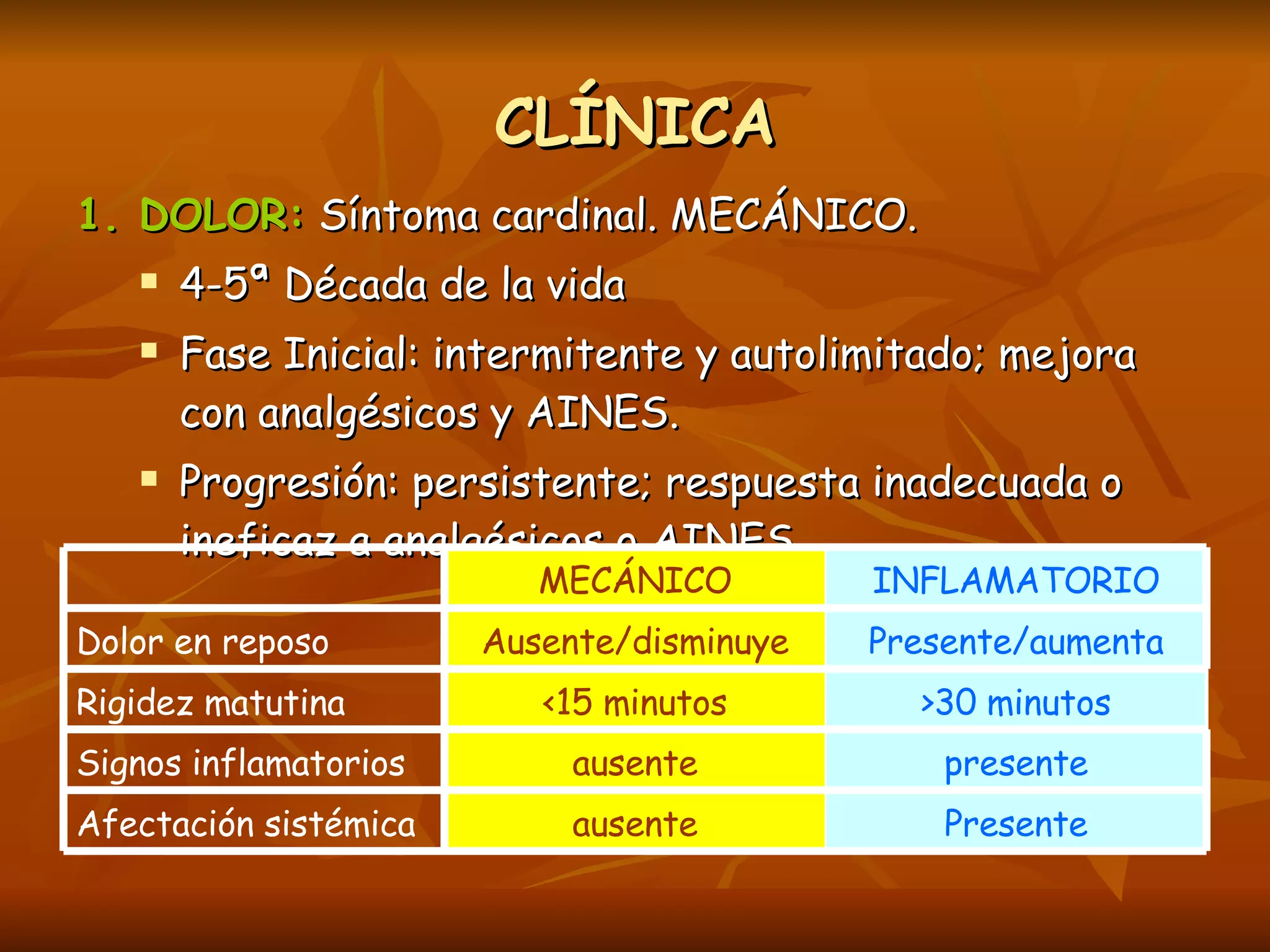 CLÍNICA 1. DOLOR:  Síntoma cardinal. MECÁNICO.  4-5ª Década de la vida Fase Inicial: intermitente y autolimitado; mejora con analgésicos y AINES. Progresión: persistente; respuesta inadecuada o ineficaz a analgésicos o AINES.  Presente ausente Afectación sistémica presente ausente Signos inflamatorios >30 minutos <15 minutos Rigidez matutina Presente/aumenta Ausente/disminuye Dolor en reposo INFLAMATORIO MECÁNICO 