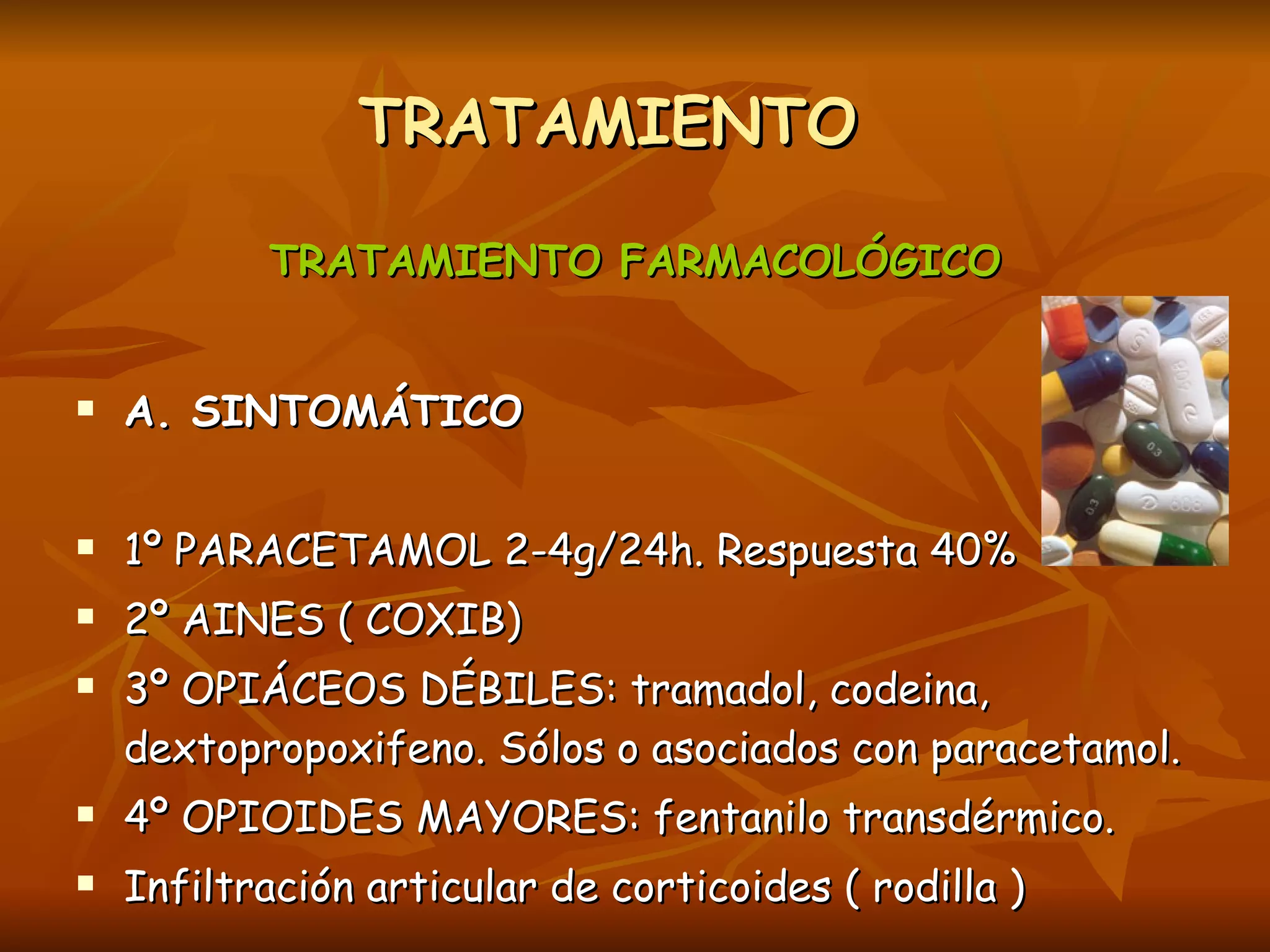 TRATAMIENTO  TRATAMIENTO FARMACOLÓGICO A. SINTOMÁTICO 1º PARACETAMOL 2-4g/24h. Respuesta 40% 2º AINES ( COXIB) 3º OPIÁCEOS DÉBILES: tramadol, codeina, dextopropoxifeno. Sólos o asociados con paracetamol. 4º OPIOIDES MAYORES: fentanilo transdérmico. Infiltración articular de corticoides ( rodilla ) 