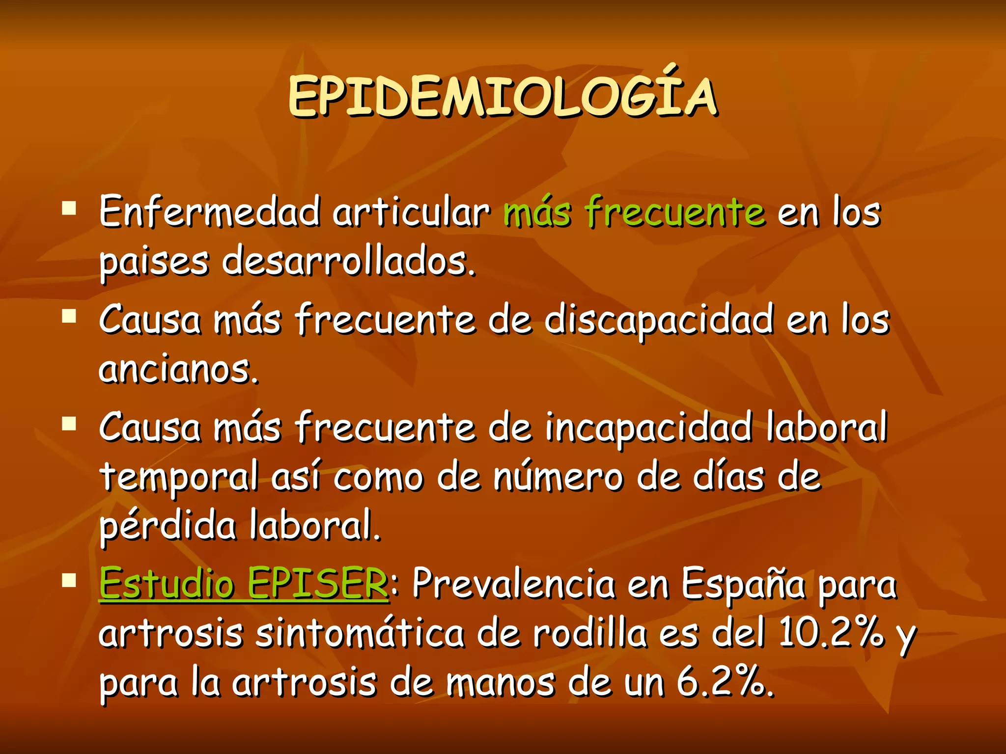 EPIDEMIOLOGÍA Enfermedad articular  más frecuente  en los paises desarrollados. Causa más frecuente de discapacidad en los ancianos. Causa más frecuente de incapacidad laboral temporal así como de número de días de pérdida laboral. Estudio EPISER : Prevalencia en España para artrosis sintomática de rodilla es del 10.2% y para la artrosis de manos de un 6.2%.  