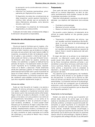 la asociación con la condrocalcinosis crónica o
la pseudogota.
— Infeccioso por bacterias grampositivas, princi-
palmente por Staphylococcus aureus.
El diagnóstico de estas dos complicaciones se
debe sospechar cuando aparece importante y
continuo dolor articular que se acompaña de
datos inflamatorios articulares, como derrame
sinovial y calor local.
— Traumatológico: la presencia de meniscopatía
degenerativa y la osteocondritis.
Cualquiera de todas estas complicaciones obliga a
la derivación del paciente al especialista.
Afectación de articulaciones específicas
Artrosis de cadera
Ocurre por igual en hombres que en mujeres, y fre-
cuentemente es de localización única. El síntoma prin-
cipal es el dolor mecánico que se localiza en la ingle y
se irradia a la cara anterior del muslo hasta la rodilla. En
ocasiones, se presenta el dolor de localización poste-
rior en glúteo y cara posterior o interna del muslo. El
dolor puede ser intenso y crear gran limitación funcio-
nal (limitación para atarse los zapatos, ponerse las
medias o los calcetines). La rigidez es habitual tras los
períodos de reposo. A la exploración existe una dismi-
nución importante de la movilidad pasiva, especial-
mente en la flexión y abducción. Puede observarse
atrofia del cuádriceps y glúteos. En fases avanzadas, la
pelvis bascula hacia el lado sano cuando el paciente se
apoya en el lado enfermo, y puede observarse hiper-
lordosis compensadora. La evolución puede ser varia-
ble, existiendo casos estables muchos años, mientras
que otros requerirán rápidamente cirugía (1).
Artrosis de rodillas
Suele ser más frecuente en mujeres y se asocia a
obesidad. El síntoma principal es el dolor mecánico,
con rigidez, crepitación e impotencia funcional, tanto
más severa cuanto más avanzada está la enfermedad.
Según donde se localice la afectación, el dolor será
global, en los lados o en zona posterior si se centra en
el compartimento femorotibial, y si se centra en la
zona femoropatelar el dolor se producirá al bajar o
subir escaleras, arrodillarse... A veces pueden existir
bloqueos por la presencia de algún cuerpo libre intra-
articular. En la exploración existe dolor y limitación en
la flexión, desplazamiento rotuliano y tumefacción arti-
cular. Conviene constatar la presencia de varo o valgo.
Un signo constante en fases avanzadas es la atrofia
del cuádriceps y una actitud en flexión más o menos
importante (1, 2).
Tratamiento
Gran parte del éxito del tratamiento de la artrosis
radica en su correcto diagnóstico, es decir, en des-
cartar acertadamente otras posibles causas de dolor
o patologías asociadas a la artrosis.
Debe ser individualizado y ajustarse a la articulación
afectada. Los objetivos del tratamiento de la artrosis
son:
— Controlar la sintomatología.
— Mantener la función articular.
— Reducir al máximo la progresión de la artrosis.
De acuerdo a estos objetivos, el tratamiento de la
artrosis se puede clasificar en dos grandes grupos
terapéuticos:
— Tratamientos modificadores del síntoma, que
son aquellas opciones terapéuticas (farmacoló-
gicas o no) que reducen la sintomatología (el
dolor) del paciente.
— Tratamientos modificadores de estructura, que
son aquellas opciones terapéuticas capaces de
reducir, frenar o revertir la destrucción del cartí-
lago articular.
El origen del dolor en la artrosis no es totalmente
conocido. La inflamación puede estar presente y
puede causar dolor debido a la estimulación directa
de las fibras nociceptivas aferentes primarias o por
sensibilizar a estas fibras nerviosas a estímulos mecá-
nicos o químicos. Además, el dolor tiene un compo-
nente central, y situaciones como la ansiedad, la
depresión y el aislamiento social pueden influir en la
percepción del dolor.
Hoy sabemos que la etiopatogenia y las manifesta-
ciones clínicas de la artrosis no son iguales en todas
las articulaciones. La artrosis de la columna es dife-
rente a la artrosis que afecta a las articulaciones de las
extremidades. Los recientes avances en la etiopatoge-
nia de la artrosis han conseguido que el tratamiento
evolucione y sufra importantes cambios. Actualmente
contamos con el arsenal terapéutico que se desarrolla
en el siguiente apartado (1-4).
Tratamiento no farmacológico
Existen una serie de normas que el paciente con
artrosis debe conocer. En primer lugar, se le debe
explicar la naturaleza de la enfermedad para provocar
actitudes positivas. La terapia ocupacional puede de-
sempeñar un papel importante en la educación del
paciente. Conviene dar consejos sencillos sobre eco-
nomía articular, enseñarle medidas encaminadas a
reducir la carga que soportan las articulaciones. Se ha
demostrado que la disminución del peso en pacientes
obesos reduce la sintomatología y retarda la destruc-
ción progresiva del cartílago articular. El uso del bastón
693
Situaciones clínicas más relevantes. Osteoartrosis
 