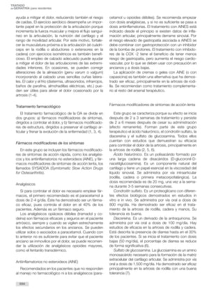 ayuda a mitigar el dolor, reduciendo también el riesgo
de caídas. El ejercicio aeróbico desempeña un impor-
tante papel en la protección de la articulación porque
incrementa la fuerza muscular y mejora el flujo sanguí-
neo en la articulación, la nutrición del cartílago y el
rango de movilidad articular. Por este motivo, fortale-
cer la musculatura próxima a la articulación (el cuádri-
ceps en la rodilla o abductores o extensores en la
cadera) con ejercicios isométricos es también benefi-
cioso. El empleo de calzado adecuado puede ayudar
a mitigar el dolor de las articulaciones de las extremi-
dades inferiores. En ocasiones, se pueden corregir
alteraciones de la alineación (genu varum o valgum)
incorporando al calzado unas sencillas cuñas latera-
les. El calor y el frío (diatermia, ultrasonidos, infrarrojos,
baños de parafina, almohadillas eléctricas, etc.) pue-
den ser útiles para aliviar el dolor ocasionado por la
artrosis (1-4).
Tratamiento farmacológico
El tratamiento farmacológico de la OA se divide en
dos grupos: a) fármacos modificadores de síntomas,
dirigidos a controlar el dolor, y b) fármacos modificado-
res de estructura, dirigidos a preservar el cartílago ar-
ticular y frenar la evolución de la enfermedad (1, 3, 4).
Fármacos modificadores de los síntomas
En este grupo se incluyen los fármacos modificado-
res de síntomas de acción rápida, como los analgési-
cos y los antiinflamatorios no esteroideos (AINE), y fár-
macos modificadores de síntomas de acción lenta, los
llamados SYSADOA (Symtomatic Slow Action Drugs
for Osteoarthritis).
Analgésicos
Si para controlar el dolor es necesario emplear fár-
macos, el primero recomendado es el paracetamol a
dosis de 2-4 g/día. Éste ha demostrado ser un fárma-
co eficaz, pues controla el dolor en el 40% de los
pacientes. Además es un fármaco seguro.
Los analgésicos opiáceos débiles (tramadol y co-
deína) son fármacos eficaces y seguros en el paciente
artrósico, siempre y cuando se vigilen estrechamente
los efectos secundarios en los ancianos. Se pueden
utilizar solos o asociados a paracetamol. Cuando con
lo anterior no es suficiente para evitar que el paciente
anciano se inmovilice por el dolor, se puede recomen-
dar la utilización de analgésicos opioides mayores,
como el fentanilo transdérmico.
Antiinflamatorios no esteroideos (AINE)
Recomendados en los pacientes que no responden
al manejo no farmacológico ni a los analgésicos (para-
cetamol u opioides débiles). Se recomienda empezar
con dosis analgésicas, y si no es suficiente se pasa a
dosis antiinflamatorias. El tratamiento con AINES está
indicado desde el principio si existen datos de infla-
mación articular, principalmente derrame sinovial. Por
el riesgo elevado de gastropatía asociada a AINES se
debe combinar con gastroprotección con un inhibidor
de la bomba de protones. El tratamiento con inhibido-
res de la COX -2 tiene el beneficio de tener menos
riesgo de gastropatía, pero aumenta el riesgo cardio-
vascular, por lo que se deben usar con precaución en
ancianos y a dosis bajas.
La aplicación de cremas o geles con AINE (o con
capasicina) es también una alternativa que ha demos-
trado ser eficaz, principalmente en la artrosis de rodi-
lla. Se recomiendan como tratamiento complementa-
rio al resto del arsenal terapéutico.
Fármacos modificadores de síntomas de acción lenta
Este grupo se caracteriza porque su efecto se inicia
después de 2 a 3 semanas de tratamiento y persiste
de 2 a 6 meses después de cesar su administración
(efecto remanente). Forman parte de este grupo
terapéutico el ácido hialurónico, el condroitín sulfato, la
diacereína y el sulfato de glucosamina. Todos ellos
cuentan con estudios que demuestran su eficacia
para controlar el dolor de la artrosis, principalmente en
la artrosis de rodilla (2, 5, 6).
Ácido hialurónico. Es un polisacárido formado por
una larga cadena de disacáridos (D-glucoronil-D-
nacetilglucosamina). Es un componente natural del
cartílago y tiene un papel esencial en la viscosidad del
líquido sinovial. Se administra por vía intraarticular
(rodilla, cadera o primera metacorpofalángica). La
dosis recomendada es de 20 mg, una vez a la sema-
na durante 3-5 semanas consecutivas.
Condroitín sulfato. Es un proteoglicano con diferen-
tes efectos biológicos demostrados en estudios in
vitro e in vivo. Se administra por vía oral a dosis de
800 mg/día. Ha demostrado ser eficaz en el trata-
miento de la artrosis de rodilla, cadera y manos. Su
tolerancia es buena.
Diacereína. Es un derivado de la antraquinona. Se
administra por vía oral a dosis de 100 mg/día. Hay
estudios de eficacia en la artrosis de rodilla y cadera.
Está descrita la presencia de diarrea hasta en el 30%
de los pacientes. Si se inicia el tratamiento con dosis
bajas (50 mg/día), el porcentaje de diarrea se reduce
de forma significativa (6).
Sulfato de glucosamina. La glucosamina es un amino
monosacárido necesario para la formación de la matriz
extracelular del cartílago articular. Se administra por vía
oral a dosis de 1.500 mg/día. Ha demostrado ser eficaz
principalmente en la artrosis de rodilla con una buena
tolerancia (7).
694
TRATADO
deGERIATRÍA para residentes
 