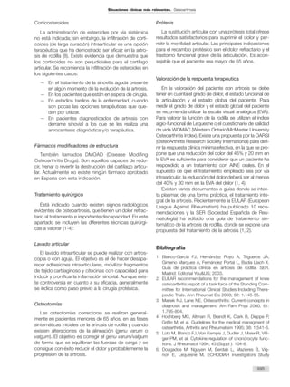Corticosteroides
La administración de esteroides por vía sistémica
no está indicada; sin embargo, la infiltración de corti-
coides (de larga duración) intraarticular es una opción
terapéutica que ha demostrado ser eficaz en la artro-
sis de rodilla (8). Existe evidencia que demuestra que
los corticoides no son perjudiciales para el cartílago
articular. Se recomienda la infiltración de esteroides en
los siguientes casos:
— En el tratamiento de la sinovitis aguda presente
en algún momento de la evolución de la artrosis.
— En los pacientes que están en espera de cirugía.
— En estadios tardíos de la enfermedad, cuando
son pocas las opciones terapéuticas que que-
dan por utilizar.
— En pacientes diagnosticados de artrosis con
derrame sinovial a los que se les realiza una
artrocentesis diagnóstica y/o terapéutica.
Fármacos modificadores de estructura
También llamados DMOAD (Disease Modifing
Osteoarthritis Drugs). Son aquellos capaces de redu-
cir, frenar o revertir la destrucción del cartílago articu-
lar. Actualmente no existe ningún fármaco aprobado
en España con esta indicación.
Tratamiento quirúrgico
Está indicado cuando existen signos radiológicos
evidentes de osteoartrosis, que tienen un dolor refrac-
tario al tratamiento e importante discapacidad. En este
apartado se incluyen las diferentes técnicas quirúrgi-
cas a valorar (1-4):
Lavado articular
El lavado intraarticular se puede realizar con artros-
copia o con aguja. El objetivo es el de hacer desapa-
recer adhesiones intraarticulares, movilizar fragmentos
de tejido cartilaginoso y citocinas con capacidad para
inducir y cronificar la inflamación sinovial. Aunque exis-
te controversia en cuanto a su eficacia, generalmente
se indica como paso previo a la cirugía protésica.
Osteotomías
Las osteotomías correctoras se realizan general-
mente en pacientes menores de 65 años, en las fases
sintomáticas iniciales de la artrosis de rodilla y cuando
existen alteraciones de la alineación (genu varum o
valgum). El objetivo es corregir el genu varum/valgum
de forma que se equilibran las fuerzas de carga y se
consigue con éxito reducir el dolor y probablemente la
progresión de la artrosis.
Prótesis
La sustitución articular con una prótesis total ofrece
resultados satisfactorios para suprimir el dolor y per-
mitir la movilidad articular. Las principales indicaciones
para el recambio protésico son el dolor refractario y el
trastorno funcional grave de la articulación. Es acon-
sejable que el paciente sea mayor de 65 años.
Valoración de la respuesta terapéutica
En la valoración del paciente con artrosis se debe
tener en cuenta el grado de dolor, el estado funcional de
la articulación y el estado global del paciente. Para
medir el grado de dolor y el estado global del paciente
se recomienda utilizar la escala visual analógica (EVA).
Para valorar la función de la rodilla se utilizan el índice
algio-funcional de Lequesne o el cuestionario de calidad
de vida WOMAC (Western Ontario McMaster University
Osteoarthritis Index). Existe una propuesta por la OARSI
(OsteoArthritis Research Society International) para defi-
nir la respuesta clínica mínima efectiva, en la que se pro-
pone que una reducción del dolor del 45% y 20 mm en
la EVA es suficiente para considerar que un paciente ha
respondido a un tratamiento con AINE orales. En el
supuesto de que el tratamiento empleado sea por vía
intraarticular, la reducción del dolor deberá ser al menos
del 40% y 30 mm en la EVA del dolor (1, 4).
Existen varios documentos o guías donde se inten-
ta plasmar, de una forma práctica, el tratamiento inte-
gral de la artrosis. Recientemente la EULAR (European
League Against Rheumatism) ha publicado 10 reco-
mendaciones y la SER (Sociedad Española de Reu-
matología) ha editado una guía de tratamiento sin-
tomático de la artrosis de rodilla, donde se expone una
propuesta del tratamiento de la artrosis (1, 2).
Bibliografía
1. Blanco-García FJ, Hernández Royo A, Trigueros JA,
Gimeno Marques A, Fernández Portal L, Badia Llach X.
Guía de práctica clínica en artrosis de rodilla. SER.
Madrid: Editorial You&US; 2003.
2. EULAR recommendations for the management of knee
osteoarthritis: report of a task force of the Standing Com-
mittee for International Clinical Studies Including Thera-
peutic Trials. Ann Rheumat Dis 2003; 62: 1.145-55.
3. Manek NJ, Lane NE. Osteoarthritis: Current concepts in
diagnosis and management. Am Fam Phys 2000; 61:
1.795-804.
4. Hochberg MC, Altman R, Brandt K, Clark B, Dieppe P,
Griffin M, et al. Guidelines for the medical managment of
ostearthritis. Arthritis and Rheumatism 1995; 38: 1.541-6.
5. Lotz M, Blanco FJ, Von Kempis J, Dudler J, Maier R, Villi-
ger PM, et al. Cytokine regulation of chondrocyte func-
tions. J Rheumatol 1994; 43 (Suppl ): 104-8.
6. Dougados M, Nguyen M, Berdah L, Mazieres B, Vig-
non E, Lequesne M, ECHODIAH investigators Study
695
Situaciones clínicas más relevantes. Osteoartrosis
 