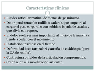 Características clínicas
 Rigidez articular matinal de menos de 30 minutos.
 Dolor persistente (en rodilla o cadera), que empeora al
cargar el peso corporal o con subida o bajada de escalas y
que alivia con reposo.
 El dolor suele ser más importante al inicio de la marcha y
tiende a ceder con el movimiento.
 Instalación insidiosa en el tiempo.
 Deformidad ósea (articular) y atrofia de cuádriceps (para
la OA de rodilla).
 Contractura o rigidez de la articulación comprometida.
 Crepitación a la movilización articular.
 