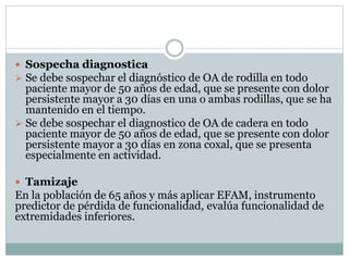  Sospecha diagnostica
 Se debe sospechar el diagnóstico de OA de rodilla en todo
paciente mayor de 50 años de edad, que se presente con dolor
persistente mayor a 30 días en una o ambas rodillas, que se ha
mantenido en el tiempo.
 Se debe sospechar el diagnostico de OA de cadera en todo
paciente mayor de 50 años de edad, que se presente con dolor
persistente mayor a 30 días en zona coxal, que se presenta
especialmente en actividad.
 Tamizaje
En la población de 65 años y más aplicar EFAM, instrumento
predictor de pérdida de funcionalidad, evalúa funcionalidad de
extremidades inferiores.
 