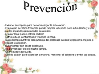 -Evitar el sobrepeso para no sobrecargar la articulación.
-El ejercicio aeróbico frecuente puede mejorar la función de la articulación y evitar
que los músculos relacionados se atrofien.
-El calor local puede calmar el dolor.
-El frío reduce la inflamación y tonifica la zona.
-Suplementos nutritivos (precursores del cartílago) pueden favorecer la mejoría o
retrasar la aparición.
-Evitar cargar con pesos excesivos.
-No permanecer de pie mucho tiempo.
-Usar calzado adecuado.
-Uso de bastón para favorecer la marcha, mantener el equilibrio y evitar las caídas.
 