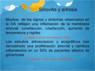 Sinovitis y artrosis Muchos  de los signos y síntomas observados en la OA reflejan una inflamación de la membrana sinovial: tumefacción, rubefacción, aumento de temperatura y rigidez (Lindblad S et al Arthritis Rheum 1987)   Los estudios artroscópicos y ecográficos han demostrado una proliferación sinovial y cambios inflamatorios en un 50% de pacientes afectos de gonartrosis (D’Agostino MA et al Ann Rheum Dis 2005)‏ 