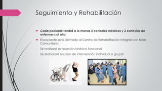 Seguimiento y Rehabilitación
 Cada paciente tendrá a lo menos 2 controles médicos y 2 controles de
enfermera al año
 El paciente será derivado al Centro de Rehabilitación integral con Base
Comunitaria
- Se realizará evaluación kinésica funcional
- Se elaborará un plan de intervención individual o grupal
 