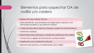 Elementos para sospechar OA de
rodilla y/o cadera
 Rigidez articular matinal <30 min
 Dolor persistente, que empeora al cargar peso corporal o con
subir/bajar escaleras y que alivia en reposo
 > Dolor al inicio de la marcha y tiende a ceder con el movimiento
 Instalación insidiosa
 Deformidad ósea (articular) y atrofia de cuádriceps (OA rodilla)
 Contractura o rigidez de articulación comprometida
 Crepitación a la movilización articular
 Derrame articular frio o no-inflamatorio (OA rodilla)
 