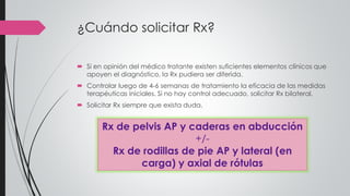 ¿Cuándo solicitar Rx?
 Si en opinión del médico tratante existen suficientes elementos clínicos que
apoyen el diagnóstico, la Rx pudiera ser diferida.
 Controlar luego de 4-6 semanas de tratamiento la eficacia de las medidas
terapéuticas iniciales. Si no hay control adecuado, solicitar Rx bilateral.
 Solicitar Rx siempre que exista duda.
Rx de pelvis AP y caderas en abducción
+/-
Rx de rodillas de pie AP y lateral (en
carga) y axial de rótulas
 