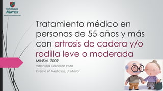 Tratamiento médico en
personas de 55 años y más
con artrosis de cadera y/o
rodilla leve o moderada
MINSAL 2009
Valentina Calderón Pozo
Interna 6° Medicina, U. Mayor
 