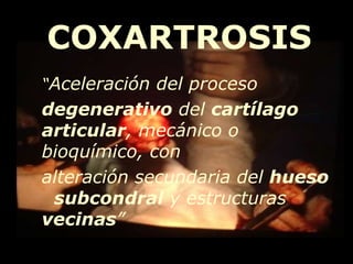 “ Aceleración del proceso  degenerativo  del  cartílago articular , mecánico o bioquímico, con  alteración secundaria del  hueso   subcondral  y estructuras  vecinas ” COXARTROSIS 