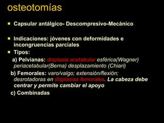 osteotomías Capsular antálgico- Descompresivo-Mecánico Indicaciones: jóvenes con deformidades e  incongruencias parciales Tipos: a) Pelvianas:  displasia acetabular  esférica(Wagner) periacetabular(Berna) desplazamiento (Chiari) b) Femorales:  varo/valgo; extensión/flexión; desrotadoras en  displasias femorales .  La cabeza debe centrar y permite cambiar el apoyo c) Combinadas 