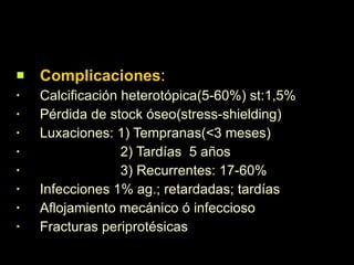Complicaciones : Calcificación heterotópica(5-60%) st:1,5% Pérdida de stock óseo(stress-shielding) Luxaciones: 1) Tempranas(<3 meses) 2) Tardías  5 años 3) Recurrentes: 17-60% Infecciones 1% ag.; retardadas; tardías Aflojamiento mecánico ó infeccioso Fracturas periprotésicas 