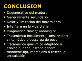 CONCLUSION Degenerativo del maduro Generalmente secundario Dolor y limitación del movimiento Interfiere en la vida diaria Diagnóstico clínico/ radiológico Tratamiento inicialmente conservador: sintomático y descarga de peso Tratamiento quirúrgico adaptado a etiología, edad, estado general : mantiene,fija, reemplaza ó reseca la articulación 