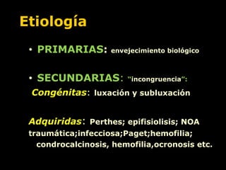 Etiología PRIMARIAS :  envejecimiento biológico SECUNDARIAS :  “ incongruencia ”: Congénitas :   luxación y subluxación Adquiridas :  Perthes; epifisiolisis; NOA  traumática;infecciosa;Paget;hemofilia; condrocalcinosis, hemofilia,ocronosis etc. 