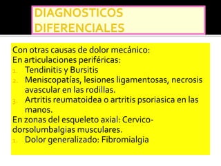 Con otras causas de dolor mecánico:
En articulaciones periféricas:
1. Tendinitis y Bursitis
2. Meniscopatías, lesiones ligamentosas, necrosis
   avascular en las rodillas.
3. Artritis reumatoidea o artritis psoriasica en las
   manos.
En zonas del esqueleto axial: Cervico-
dorsolumbalgias musculares.
1. Dolor generalizado: Fibromialgia
 
