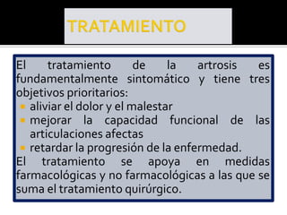 El     tratamiento        de    la  artrosis es
fundamentalmente sintomático y tiene tres
objetivos prioritarios:
  aliviar el dolor y el malestar
  mejorar la capacidad funcional de las
   articulaciones afectas
  retardar la progresión de la enfermedad.
El tratamiento se apoya en medidas
farmacológicas y no farmacológicas a las que se
suma el tratamiento quirúrgico.
 
