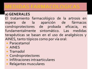 a) GENERALES
El tratamiento farmacológico de la artrosis en
espera      de     la    aparición de   fármacos
condroprotectores de probada eficacia, es
fundamentalmente sintomático. Las medidas
terapéuticas se basan en el uso de analgésicos y
AINES, tanto tópicos como por vía oral:
  Paracetamol
  AINES
  Tramadol
  Condroprotectores
  Infiltraciones intraarticulares
  Relajantes musculares
 