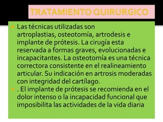    Las técnicas utilizadas son
    artroplastias, osteotomía, artrodesis e
    implante de prótesis. La cirugía esta
    reservada a formas graves, evolucionadas e
    incapacitantes. La osteotomía es una técnica
    correctora consistente en el realineamiento
    articular. Su indicación en artrosis moderadas
    con integridad del cartílago.
   . El implante de prótesis se recomienda en el
    dolor intenso o la incapacidad funcional que
    imposibilita las actividades de la vida diaria
 