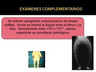 Se solicita radiografías anteroposterior de ambas
rodillas , donde se medirá el ángulo entre el fémur y la
    tibia . Normalmente mide 170º a 175 º ,valores
          superiores se consideran patológicos
 