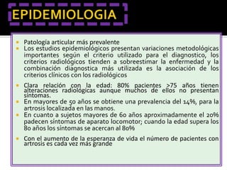    Patología articular más prevalente
   Los estudios epidemiológicos presentan variaciones metodológicas
    importantes según el criterio utilizado para el diagnostico, los
    criterios radiológicos tienden a sobreestimar la enfermedad y la
    combinación diagnostica más utilizada es la asociación de los
    criterios clínicos con los radiológicos
 Clara relación con la edad: 80% pacientes >75 años tienen
  alteraciones radiológicas aunque muchos de ellos no presentan
  síntomas.
 En mayores de 50 años se obtiene una prevalencia del 14%, para la
  artrosis localizada en las manos.
 En cuanto a sujetos mayores de 60 años aproximadamente el 20%
  padecen síntomas de aparato locomotor; cuando la edad supera los
  80 años los síntomas se acercan al 80%
   Con el aumento de la esperanza de vida el número de pacientes con
    artrosis es cada vez más grande
 