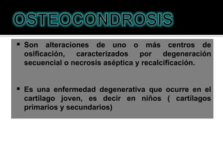  Son alteraciones de uno o más centros de
 osiﬁcación,   caracterizados    por    degeneración
 secuencial o necrosis aséptica y recalciﬁcación.


 Es una enfermedad degenerativa que ocurre en el
 cartílago joven, es decir en niños ( cartílagos
 primarios y secundarios)
 