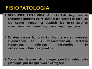  NECROSIS ISQUÉMICA ASÉPTICA hay células
 bastantes grandes en relación a las demás células, de
 los cuales tienden a obstruir las terminaciones
 vasculares mas pequeñas, ocasionando necrosis.


 Existen varios factores implicados en su génesis:
 alteraciones   de    la   vascularización,  factores
 mecánicos,        núcleos        accesorios       de
 osiﬁcación, inﬂuencia genética.


 Todos los huesos del cuerpo pueden sufrir esta
 patología, puesto que tienen cartigado
 