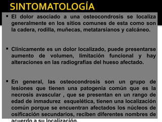  El dolor asociado a una osteocondrosis se localiza
  generalmente en los sitios comunes de esta como son
  la cadera, rodilla, muñecas, metatarsianos y calcáneo.


 Clínicamente es un dolor localizado, puede presentarse
  aumento de volumen, limitación funcional y hay
  alteraciones en las radiografías del hueso afectado.


 En general, las osteocondrosis son un grupo de
  lesiones que tienen una patogenia común que es la
  necrosis avascular , que se presentan en un rango de
  edad de inmadurez esquelética, tienen una localización
  común porque se encuentran afectados los núcleos de
  osificación secundarios, reciben diferentes nombres de
 