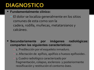 Fundamentalmente clínico:
   El dolor se localiza generalmente en los sitios
    comunes de esta como son la
    cadera, rodilla, muñecas, metatarsianos y
    calcáneo.


 Secundariamente          por imágenes radiológicas:
  comparten las siguientes características:
    ▪ 1. Predilección por el esqueleto inmaduro.
    ▪ 2. Afectación de epífisis, apófisis o huesos epifisoides .
    ▪ 3. Cuadro radiológico caracterizado por
      fragmentación, colapso, esclerosis y posteriormente
      reosificación y restitución el contorno óseo.
 