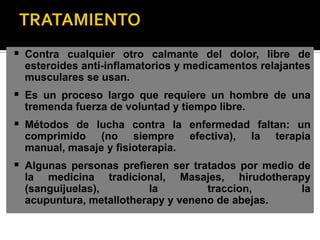  Contra cualquier otro calmante del dolor, libre de
  esteroides anti-inflamatorios y medicamentos relajantes
  musculares se usan.
 Es un proceso largo que requiere un hombre de una
  tremenda fuerza de voluntad y tiempo libre.
 Métodos de lucha contra la enfermedad faltan: un
  comprimido (no siempre           efectiva),   la   terapia
  manual, masaje y fisioterapia.
 Algunas personas prefieren ser tratados por medio de
  la medicina tradicional, Masajes, hirudotherapy
  (sanguijuelas),        la         traccion,    la
  acupuntura, metallotherapy y veneno de abejas.
 