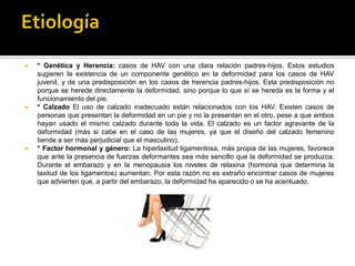    * Genética y Herencia: casos de HAV con una clara relación padres-hijos. Estos estudios
    sugieren la existencia de un componente genético en la deformidad para los casos de HAV
    juvenil, y de una predisposición en los casos de herencia padres-hijos. Esta predisposición no
    porque se herede directamente la deformidad, sino porque lo que sí se hereda es la forma y el
    funcionamiento del pie.
   * Calzado El uso de calzado inadecuado están relacionados con los HAV. Existen casos de
    personas que presentan la deformidad en un pie y no la presentan en el otro, pese a que ambos
    hayan usado el mismo calzado durante toda la vida. El calzado es un factor agravante de la
    deformidad (más si cabe en el caso de las mujeres, ya que el diseño del calzado femenino
    tiende a ser más perjudicial que el masculino).
   * Factor hormonal y género: La hiperlaxitud ligamentosa, más propia de las mujeres, favorece
    que ante la presencia de fuerzas deformantes sea más sencillo que la deformidad se produzca.
    Durante el embarazo y en la menopausia los niveles de relaxina (hormona que determina la
    laxitud de los ligamentos) aumentan. Por esta razón no es extraño encontrar casos de mujeres
    que advierten que, a partir del embarazo, la deformidad ha aparecido o se ha acentuado.
 