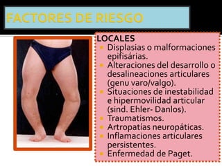 LOCALES
  Displasias o malformaciones
   epifisárias.
  Alteraciones del desarrollo o
   desalineaciones articulares
   (genu varo/valgo).
  Situaciones de inestabilidad
   e hipermovilidad articular
   (sind. Ehler- Danlos).
  Traumatismos.
  Artropatías neuropáticas.
  Inflamaciones articulares
   persistentes.
  Enfermedad de Paget.
 