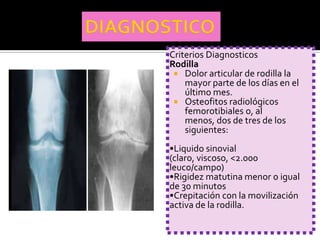 Criterios Diagnosticos
Rodilla
  Dolor articular de rodilla la
    mayor parte de los días en el
    último mes.
  Osteofitos radiológicos
    femorotibiales o, al
    menos, dos de tres de los
    siguientes:
•Liquido sinovial
(claro, viscoso, <2.000
leuco/campo)
•Rigidez matutina menor o igual
de 30 minutos
•Crepitación con la movilización
activa de la rodilla.
 