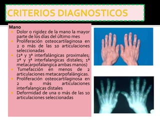 Mano
  Dolor o rigidez de la mano la mayor
   parte de los días del último mes
  Proliferación osteocartilaginosa en
   2 o más de las 10 articulaciones
   seleccionadas
  (2ª y 3ª interfalángicas proximales;
   2ª y 3ª interfalangicas distales; 1ª
   metacarpofalangica ambas manos)
  Tumefacción en menos de 2
   articulaciones metacarpofalángicas.
  Proliferación osteocartilaginosa en
   2      o      más       articulaciones
   interfalangicas dístales
  Deformidad de una o más de las 10
   articulaciones seleccionadas
 