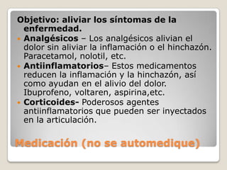 Objetivo: aliviar los síntomas de la
  enfermedad.
 Analgésicos – Los analgésicos alivian el
  dolor sin aliviar la inflamación o el hinchazón.
  Paracetamol, nolotil, etc.
 Antiinflamatorios– Estos medicamentos
  reducen la inflamación y la hinchazón, así
  como ayudan en el alivio del dolor.
  Ibuprofeno, voltaren, aspirina,etc.
 Corticoides- Poderosos agentes
  antiinflamatorios que pueden ser inyectados
  en la articulación.

Medicación (no se automedique)
 