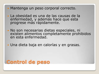    Mantenga un peso corporal correcto.

   La obesidad es una de las causas de la
    enfermedad, y además hace que esta
    progrese más rápidamente.

   No son necesarias dietas especiales, ni
    existen alimentos completamente prohibidos
    en esta enfermedad.

   Una dieta baja en calorías y en grasas.



Control de peso
 