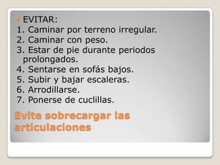 EVITAR:
1. Caminar por terreno irregular.
2. Caminar con peso.
3. Estar de pie durante periodos
 prolongados.
4. Sentarse en sofás bajos.
5. Subir y bajar escaleras.
6. Arrodillarse.
7. Ponerse de cuclillas.
Evite sobrecargar las
articulaciones
 